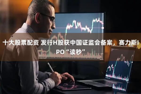 十大股票配资 发行H股获中国证监会备案，赛力斯IPO“读秒”