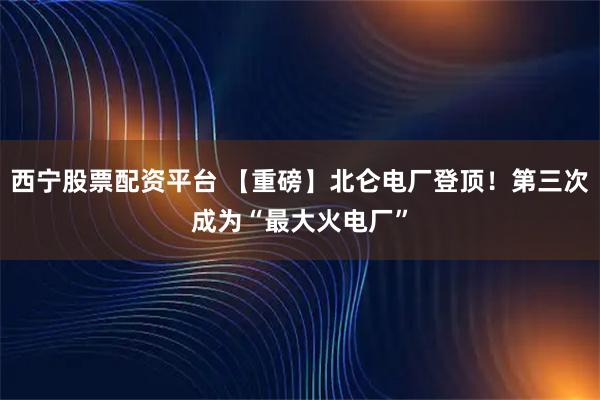 西宁股票配资平台 【重磅】北仑电厂登顶！第三次成为“最大火电厂”
