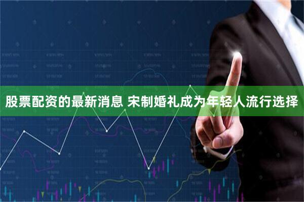 股票配资的最新消息 宋制婚礼成为年轻人流行选择