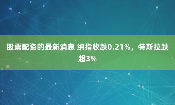 股票配资的最新消息 纳指收跌0.21%,特斯拉跌超3%