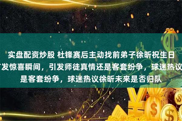 实盘配资炒股 杜锋赛后主动找前弟子徐昕祝生日快乐，回忆18岁首发惊喜瞬间，引发师徒真情还是客套纷争，球迷热议徐昕未来是否归队