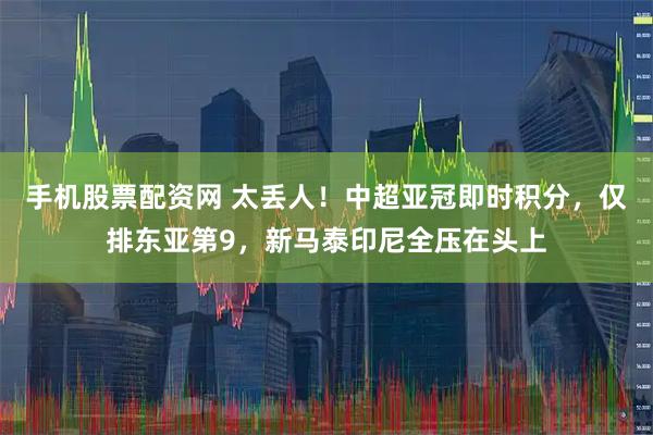 手机股票配资网 太丢人！中超亚冠即时积分，仅排东亚第9，新马泰印尼全压在头上