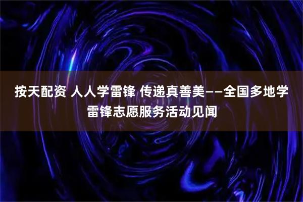 按天配资 人人学雷锋 传递真善美——全国多地学雷锋志愿服务活动见闻