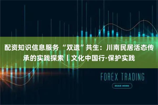 配资知识信息服务 “双遗”共生：川南民居活态传承的实践探索丨文化中国行·保护实践