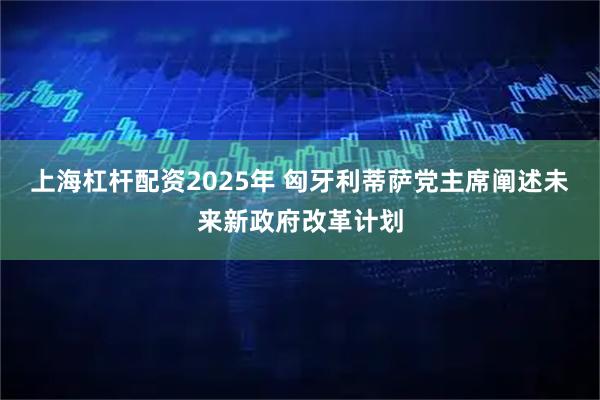 上海杠杆配资2025年 匈牙利蒂萨党主席阐述未来新政府改革计划