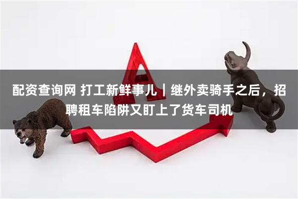 配资查询网 打工新鲜事儿｜继外卖骑手之后，招聘租车陷阱又盯上了货车司机