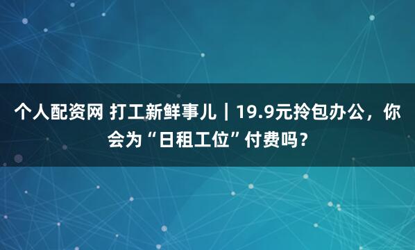 个人配资网 打工新鲜事儿｜19.9元拎包办公，你会为“日租工位”付费吗？