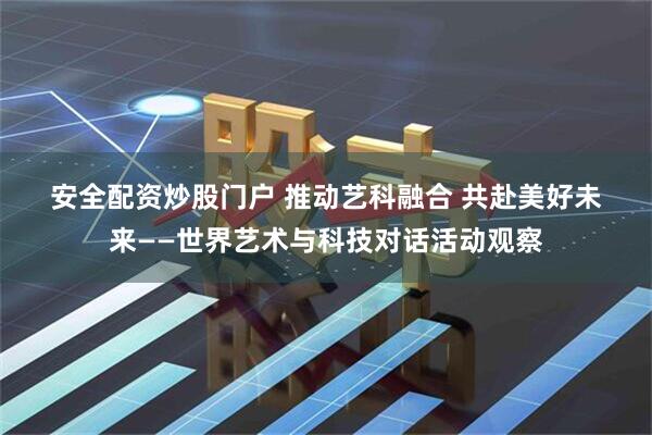 安全配资炒股门户 推动艺科融合 共赴美好未来——世界艺术与科技对话活动观察