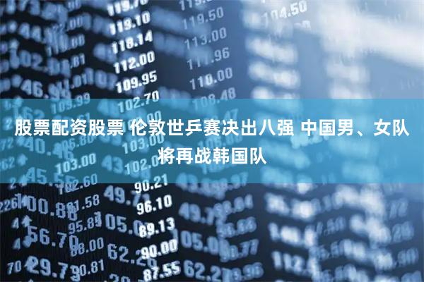 股票配资股票 伦敦世乒赛决出八强 中国男、女队将再战韩国队