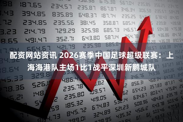 配资网站资讯 2026赛季中国足球超级联赛：上海海港队主场1比1战平深圳新鹏城队