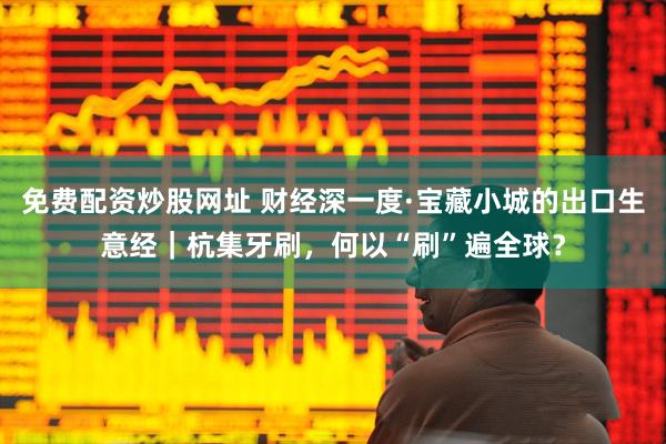 免费配资炒股网址 财经深一度·宝藏小城的出口生意经|杭集牙刷,何以“刷”遍全球?