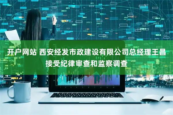 开户网站 西安经发市政建设有限公司总经理王昌接受纪律审查和监察调查